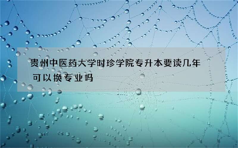 贵州中医药大学时珍学院专升本要读几年 可以换专业吗